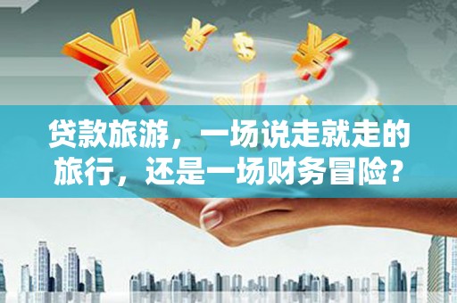 晋州贷款旅游，一场说走就走的旅行，还是一场财务冒险？