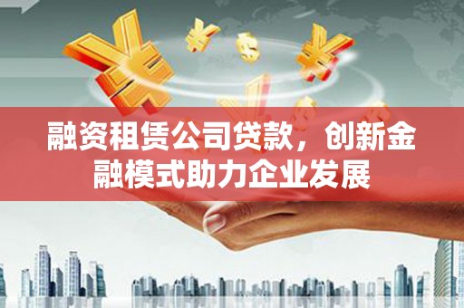 晋州融资租赁公司贷款，创新金融模式助力企业发展