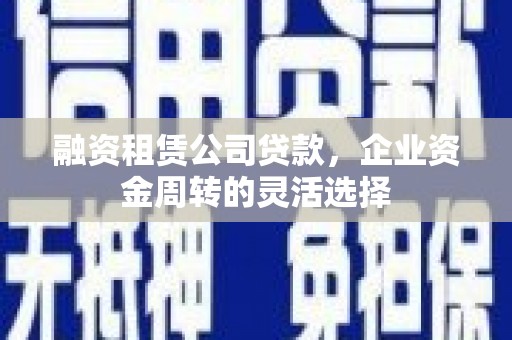 晋州融资租赁公司贷款，企业资金周转的灵活选择