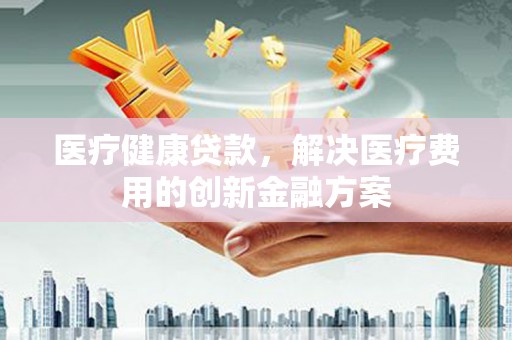晋州医疗健康贷款，解决医疗费用的创新金融方案